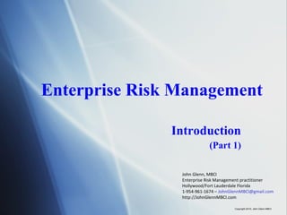 Enterprise Risk Management Introduction (Part 1) John Glenn, MBCI Enterprise Risk Management practitioner Hollywood/Fort Lauderdale Florida 1-954-961-1674 –  [email_address] http://JohnGlennMBCI.com Copyright 2010, John Glenn MBCI 