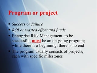 Program or project Success or failure ROI or wasted effort and funds Enterprise Risk Management, to be successful,  must  be an on-going program; while there is a beginning, there is no end The program usually consists of projects, each with specific milestones 