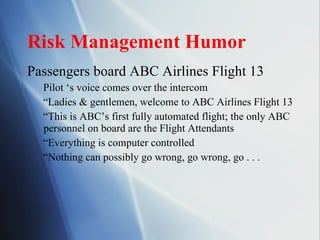 Risk Management Humor Passengers board ABC Airlines Flight 13 Pilot ‘s voice comes over the intercom “ Ladies & gentlemen, welcome to ABC Airlines Flight 13 “ This is ABC’s first fully automated flight; the only ABC personnel on board are the Flight Attendants “ Everything is computer controlled “ Nothing can possibly go wrong, go wrong, go . . .  