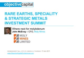 RARE EARTHS, SPECIALITY
& STRATEGIC METALS
INVESTMENT SUMMIT
       Where next for molybdenum
       John McEvoy – CFO, Moly Mines




 IRONMONGERS’ HALL, CITY OF LONDON ● THURSDAY, 17 MAR 2011
 www.ObjectiveCapitalConferences.com
 
