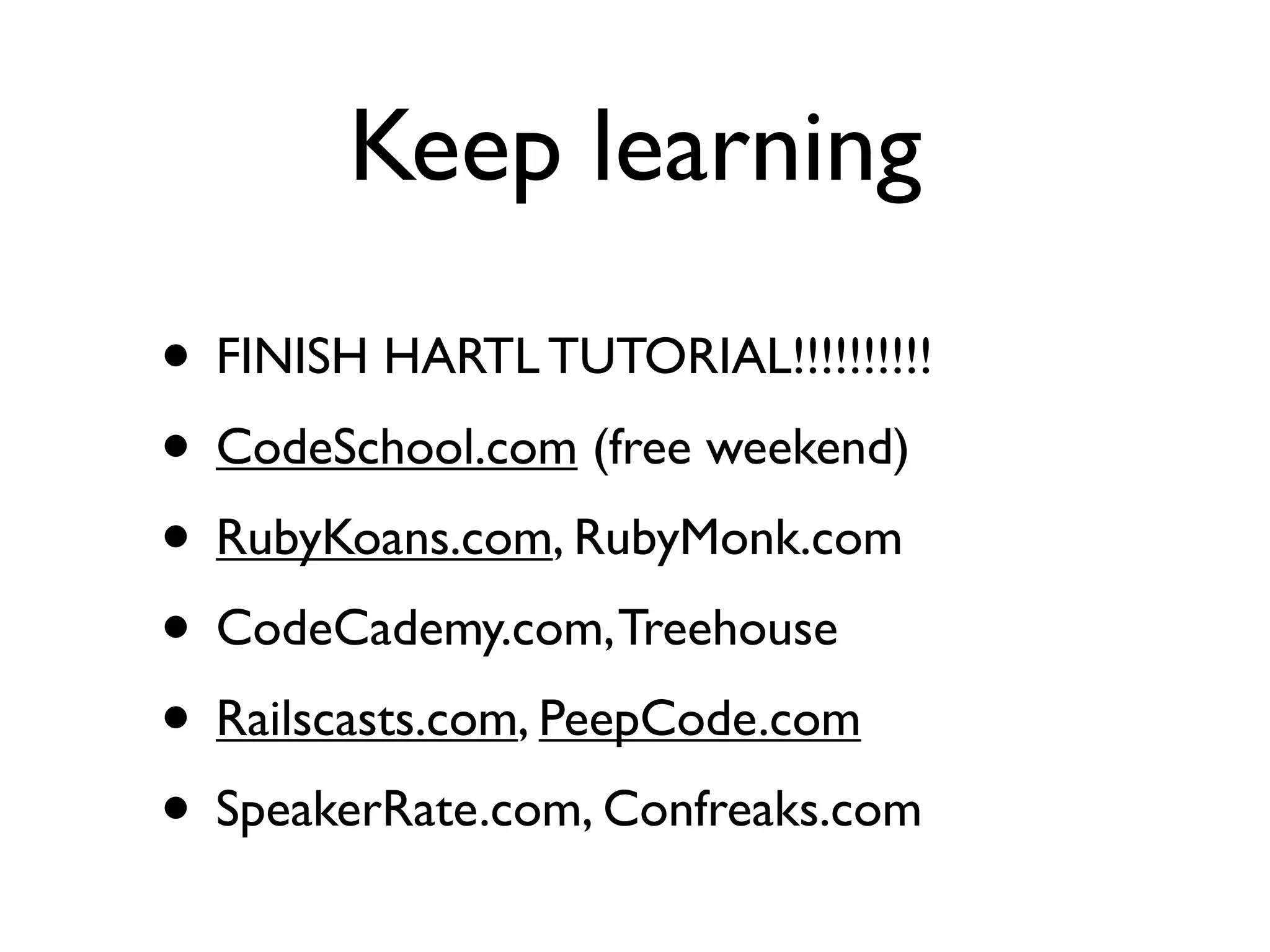Keep learning
• FINISH HARTL TUTORIAL!!!!!!!!!!
• CodeSchool.com (free weekend)
• RubyKoans.com, RubyMonk.com
• CodeCademy.com, Treehouse
• Railscasts.com, PeepCode.com
• SpeakerRate.com, Confreaks.com
 
