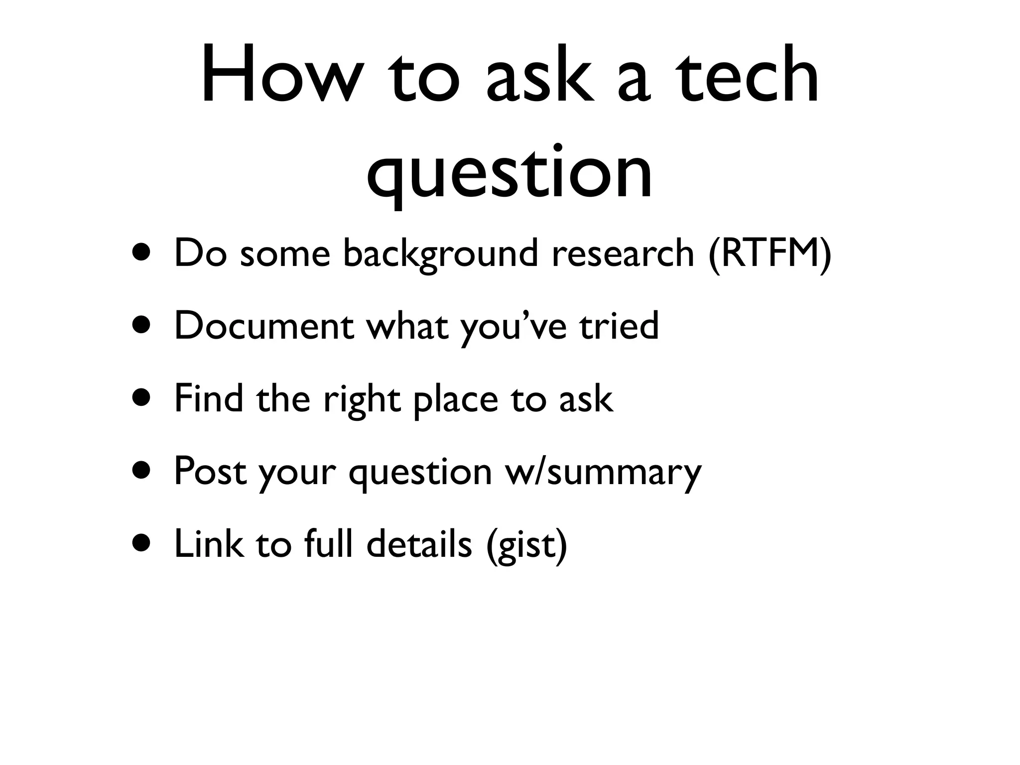 How to ask a tech
      question
• Do some background research (RTFM)
• Document what you’ve tried
• Find the right place to ask
• Post your question w/summary
• Link to full details (gist)
 
