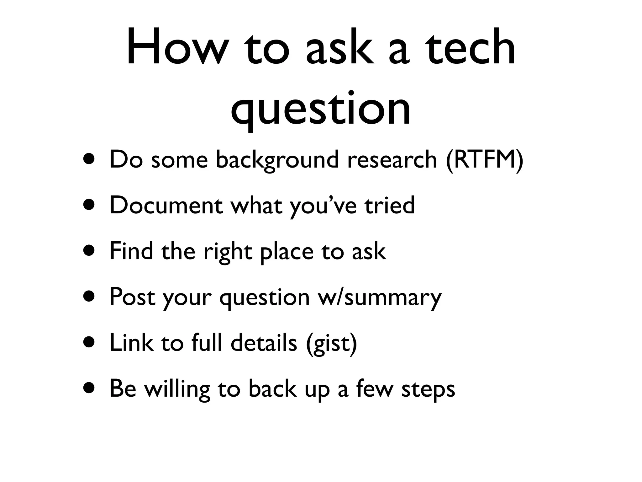 How to ask a tech
      question
• Do some background research (RTFM)
• Document what you’ve tried
• Find the right place to ask
• Post your question w/summary
• Link to full details (gist)
• Be willing to back up a few steps
 