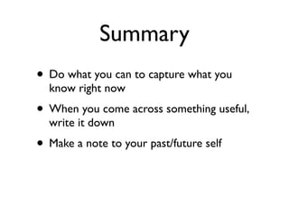 Summary
• Do what you can to capture what you
  know right now
• When you come across something useful,
  write it down
• Make a note to your past/future self
 