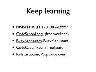 Keep learning
• FINISH HARTL TUTORIAL!!!!!!!!!!
• CodeSchool.com (free weekend)
• RubyKoans.com, RubyMonk.com
• CodeCademy.com, Treehouse
• Railscasts.com, PeepCode.com
 