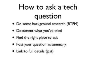 How to ask a tech
      question
• Do some background research (RTFM)
• Document what you’ve tried
• Find the right place to ask
• Post your question w/summary
• Link to full details (gist)
 