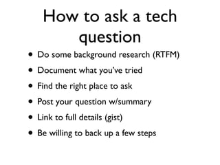 How to ask a tech
      question
• Do some background research (RTFM)
• Document what you’ve tried
• Find the right place to ask
• Post your question w/summary
• Link to full details (gist)
• Be willing to back up a few steps
 
