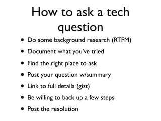 How to ask a tech
      question
• Do some background research (RTFM)
• Document what you’ve tried
• Find the right place to ask
• Post your question w/summary
• Link to full details (gist)
• Be willing to back up a few steps
• Post the resolution
 