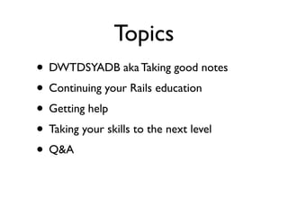 Topics
• DWTDSYADB aka Taking good notes
• Continuing your Rails education
• Getting help
• Taking your skills to the next level
• Q&A
 