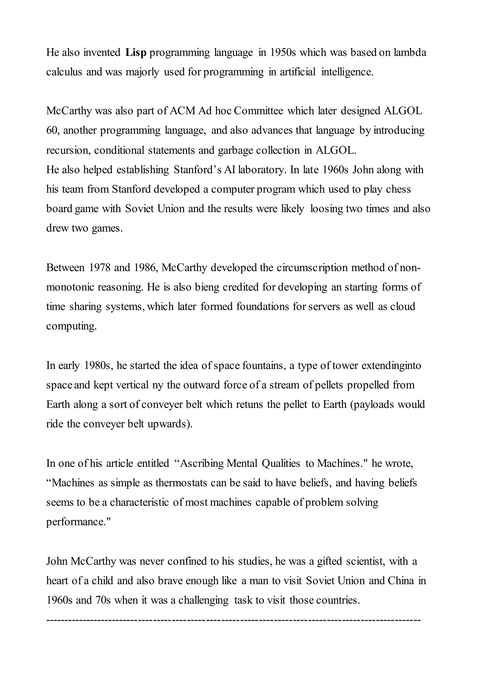 He also invented Lisp programming language in 1950s which was based on lambda
calculus and was majorly used for programming in artificial intelligence.
McCarthy was also part of ACM Ad hoc Committee which later designed ALGOL
60, another programming language, and also advances that language by introducing
recursion, conditional statements and garbage collection in ALGOL.
He also helped establishing Stanford’s AI laboratory. In late 1960s John along with
his team from Stanford developed a computer program which used to play chess
board game with Soviet Union and the results were likely loosing two times and also
drew two games.
Between 1978 and 1986, McCarthy developed the circumscription method of non-
monotonic reasoning. He is also bieng credited for developing an starting forms of
time sharing systems, which later formed foundations for servers as well as cloud
computing.
In early 1980s, he started the idea of space fountains, a type of tower extendinginto
spaceand kept vertical ny the outward force of a stream of pellets propelled from
Earth along a sort of conveyer belt which retuns the pellet to Earth (payloads would
ride the conveyer belt upwards).
In one of his article entitled “Ascribing Mental Qualities to Machines." he wrote,
“Machines as simple as thermostats can be said to have beliefs, and having beliefs
seems to be a characteristic of most machines capable of problem solving
performance."
John McCarthy was never confined to his studies, he was a gifted scientist, with a
heart of a child and also brave enough like a man to visit Soviet Union and China in
1960s and 70s when it was a challenging task to visit those countries.
----------------------------------------------------------------------------------------------------
 