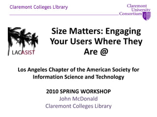 Size Matters: Engaging Your Users Where They Are @ Los Angeles Chapter of the American Society for Information Science and Technology 2010 SPRING WORKSHOP John McDonald Claremont Colleges Library 
