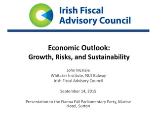 Economic Outlook:
Growth, Risks, and Sustainability
John McHale
Whitaker Institute, NUI Galway
Irish Fiscal Advisory Council
September 14, 2015
Presentation to the Fianna Fáil Parliamentary Party, Marine
Hotel, Sutton
 