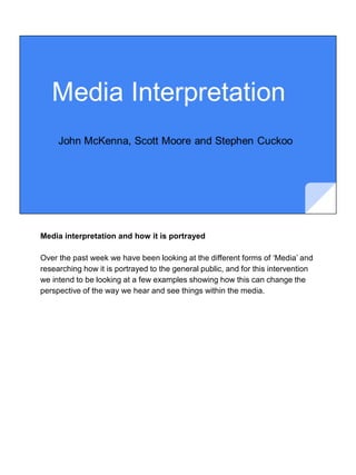 Media interpretation and how it is portrayed
Over the past week we have been looking at the different forms of ‘Media’ and
researching how it is portrayed to the general public, and for this intervention
we intend to be looking at a few examples showing how this can change the
perspective of the way we hear and see things within the media.
 