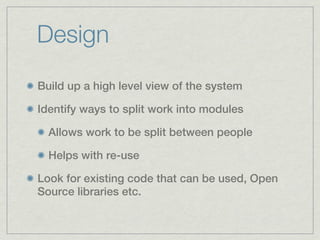 Design
Build up a high level view of the system

Identify ways to split work into modules

  Allows work to be split between people

  Helps with re-use

Look for existing code that can be used, Open
Source libraries etc.
 