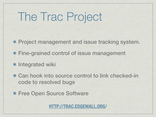 The Trac Project
Project management and issue tracking system.

Fine-grained control of issue management

Integrated wiki

Can hook into source control to link checked-in
code to resolved bugs

Free Open Source Software

            HTTP://TRAC.EDGEWALL.ORG/
 