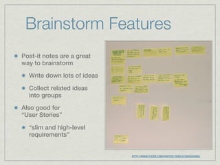 Brainstorm Features
Post-it notes are a great
way to brainstorm

  Write down lots of ideas

  Collect related ideas
  into groups

Also good for
“User Stories”

  “slim and high-level
  requirements”


                             HTTP://WWW.FLICKR.COM/PHOTOS/YANDLE/2055035926/
 