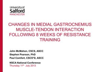 CHANGES IN MEDIAL GASTROCNEMIUS
MUSCLE-TENDON INTERACTION
FOLLOWING 8 WEEKS OF RESISTANCE
TRAINING
John McMahon, CSCS, ASCC
Stephen Pearson, PhD
Paul Comfort, CSCS*D, ASCC
NSCA National Conference
Thursday 11th July 2013
 