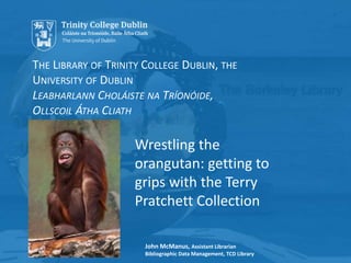 THE LIBRARY OF TRINITY COLLEGE DUBLIN, THE
UNIVERSITY OF DUBLIN
LEABHARLANN CHOLÁISTE NA TRÍONÓIDE,
OLLSCOIL ÁTHA CLIATH
John McManus, Assistant Librarian
Bibliographic Data Management, TCD Library
Wrestling the
orangutan: getting to
grips with the Terry
Pratchett Collection
 