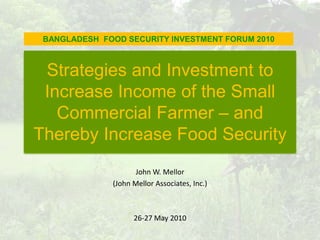 BANGLADESH  FOOD SECURITY INVESTMENT FORUM 2010 Strategies and Investment to Increase Income of the Small Commercial Farmer – and Thereby Increase Food Security John W. Mellor  (John Mellor Associates, Inc.) 26-27 May 2010  