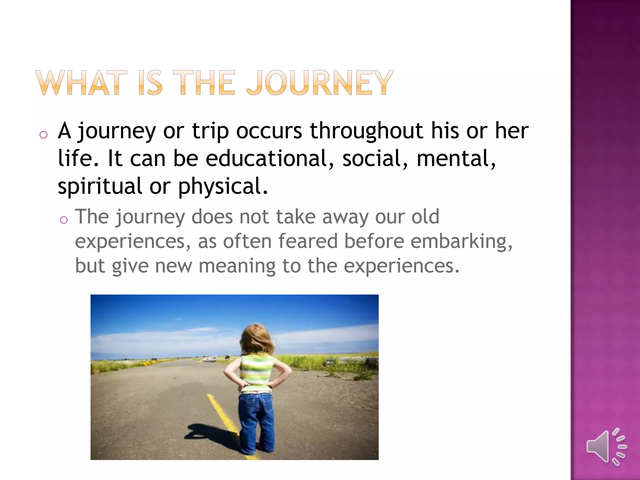 o A journey or trip occurs throughout his or her
life. It can be educational, social, mental,
spiritual or physical.
o The journey does not take away our old
experiences, as often feared before embarking,
but give new meaning to the experiences.
 