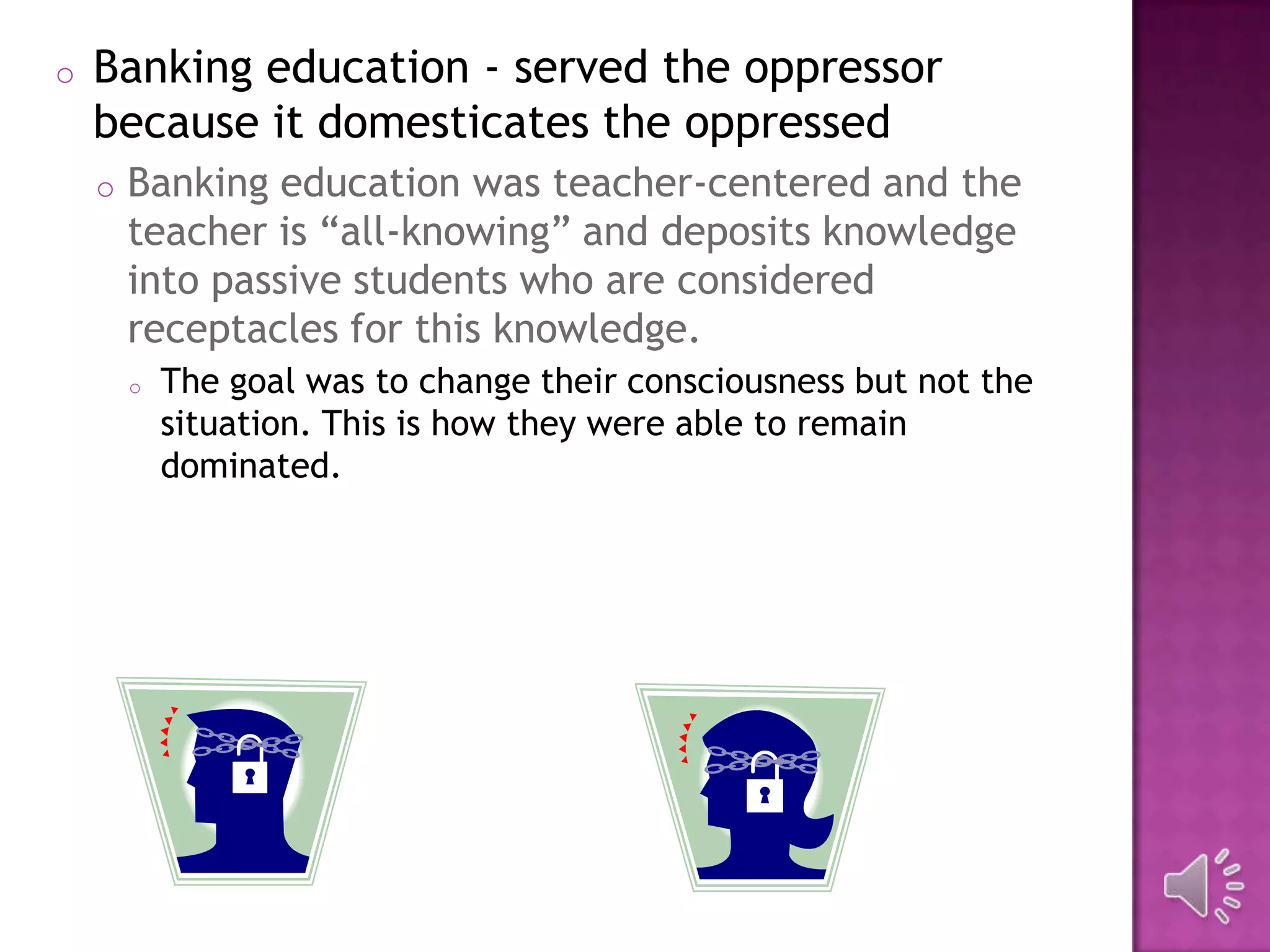 o Banking education - served the oppressor
because it domesticates the oppressed
o Banking education was teacher-centered and the
teacher is “all-knowing” and deposits knowledge
into passive students who are considered
receptacles for this knowledge.
o The goal was to change their consciousness but not the
situation. This is how they were able to remain
dominated.
 