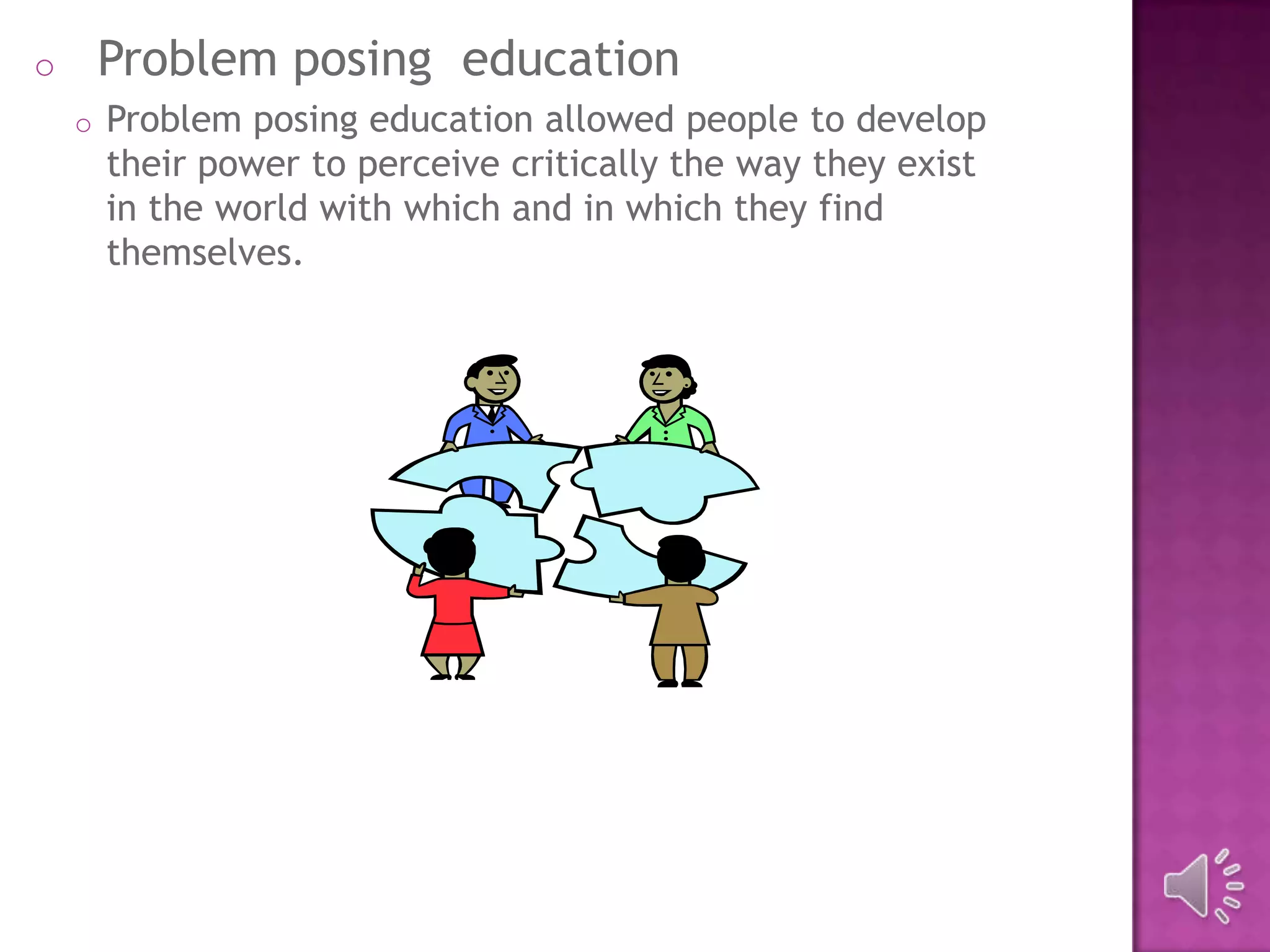 o Problem posing education
o Problem posing education allowed people to develop
their power to perceive critically the way they exist
in the world with which and in which they find
themselves.
 