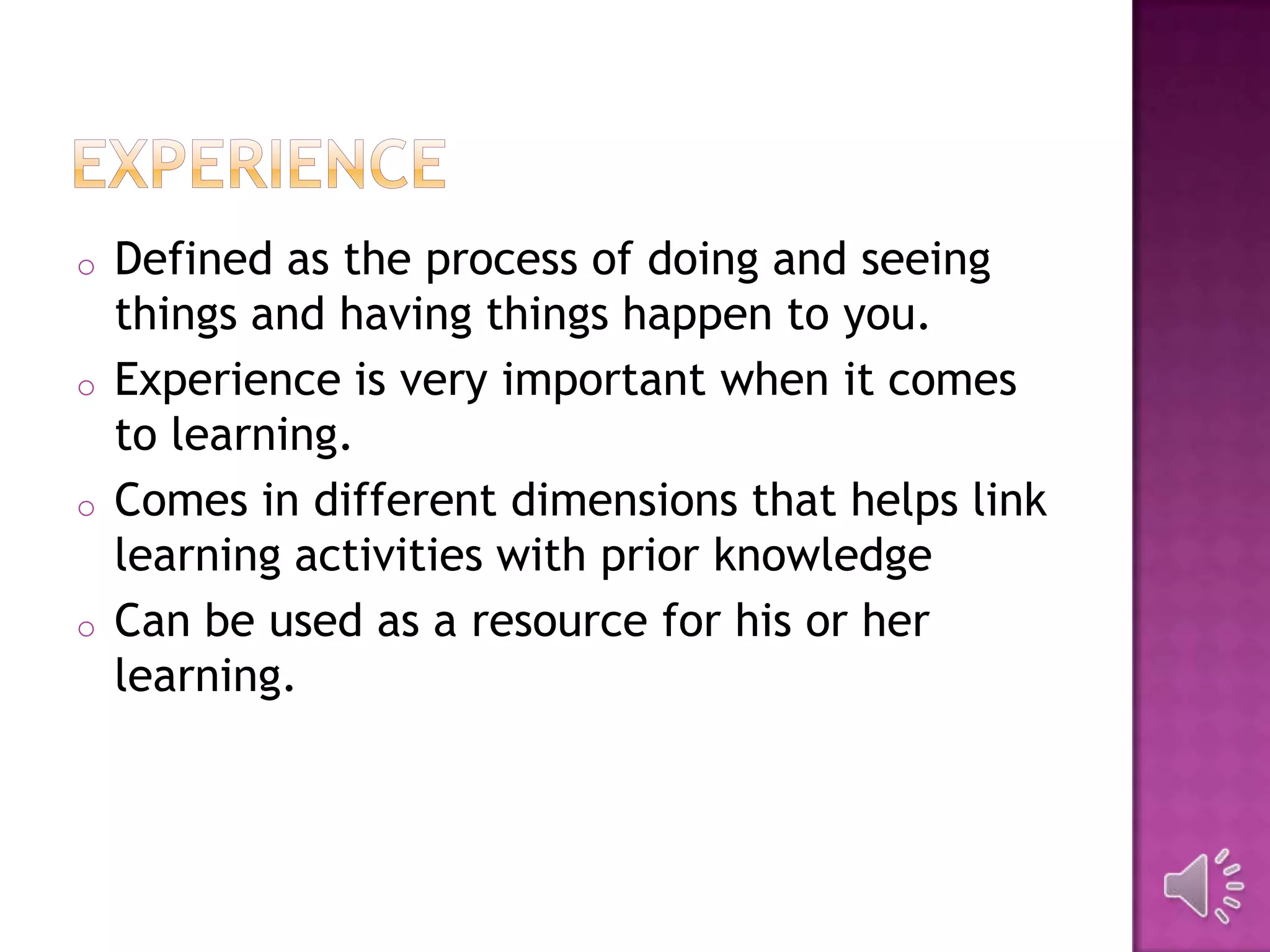 o Defined as the process of doing and seeing
things and having things happen to you.
o Experience is very important when it comes
to learning.
o Comes in different dimensions that helps link
learning activities with prior knowledge
o Can be used as a resource for his or her
learning.
 