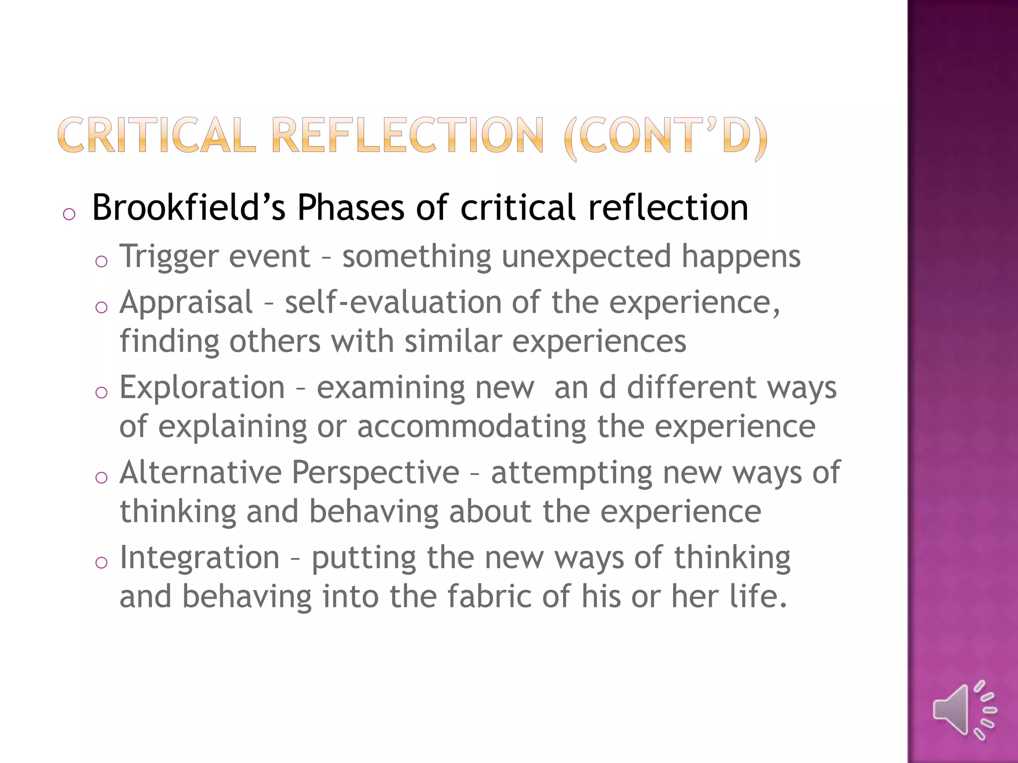 o Brookfield’s Phases of critical reflection
o Trigger event – something unexpected happens
o Appraisal – self-evaluation of the experience,
finding others with similar experiences
o Exploration – examining new an d different ways
of explaining or accommodating the experience
o Alternative Perspective – attempting new ways of
thinking and behaving about the experience
o Integration – putting the new ways of thinking
and behaving into the fabric of his or her life.
 