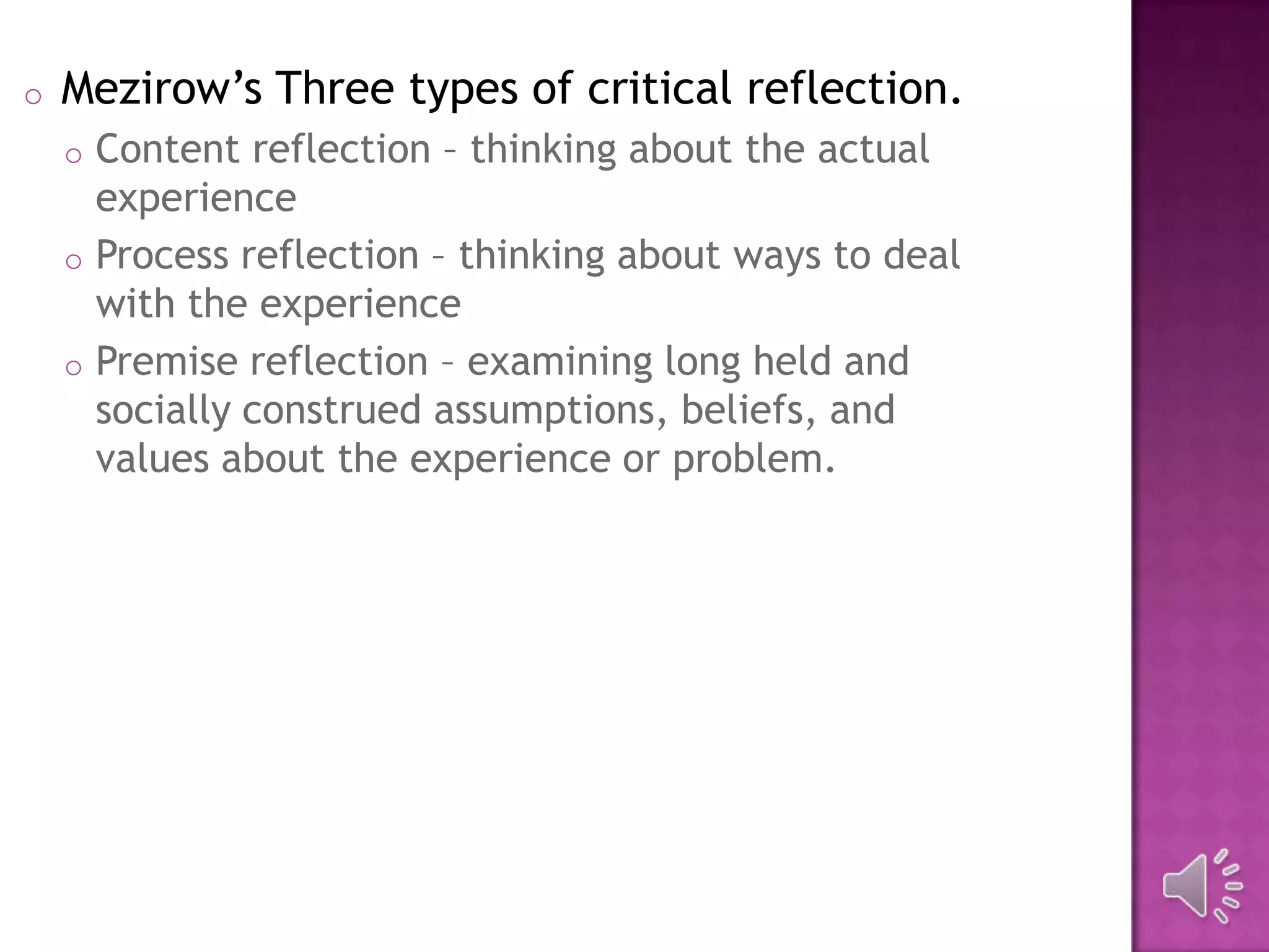 o Mezirow’s Three types of critical reflection.
o Content reflection – thinking about the actual
experience
o Process reflection – thinking about ways to deal
with the experience
o Premise reflection – examining long held and
socially construed assumptions, beliefs, and
values about the experience or problem.
 