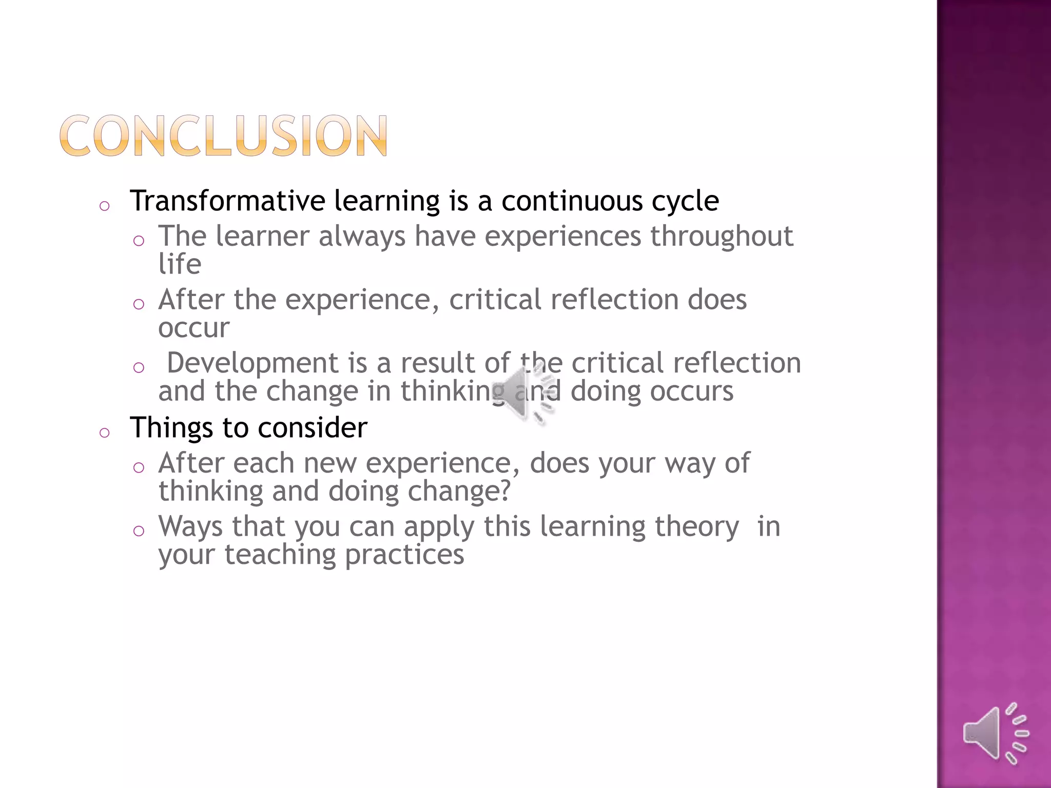 o Transformative learning is a continuous cycle
o The learner always have experiences throughout
life
o After the experience, critical reflection does
occur
o Development is a result of the critical reflection
and the change in thinking and doing occurs
o Things to consider
o After each new experience, does your way of
thinking and doing change?
o Ways that you can apply this learning theory in
your teaching practices
 