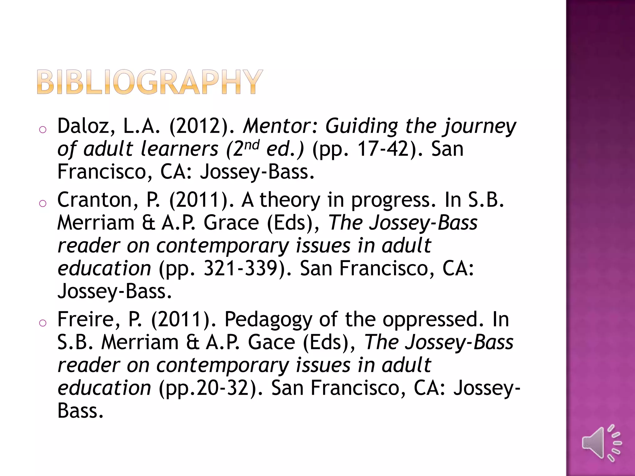 o Daloz, L.A. (2012). Mentor: Guiding the journey
of adult learners (2nd ed.) (pp. 17-42). San
Francisco, CA: Jossey-Bass.
o Cranton, P. (2011). A theory in progress. In S.B.
Merriam & A.P. Grace (Eds), The Jossey-Bass
reader on contemporary issues in adult
education (pp. 321-339). San Francisco, CA:
Jossey-Bass.
o Freire, P. (2011). Pedagogy of the oppressed. In
S.B. Merriam & A.P. Gace (Eds), The Jossey-Bass
reader on contemporary issues in adult
education (pp.20-32). San Francisco, CA: Jossey-
Bass.
 