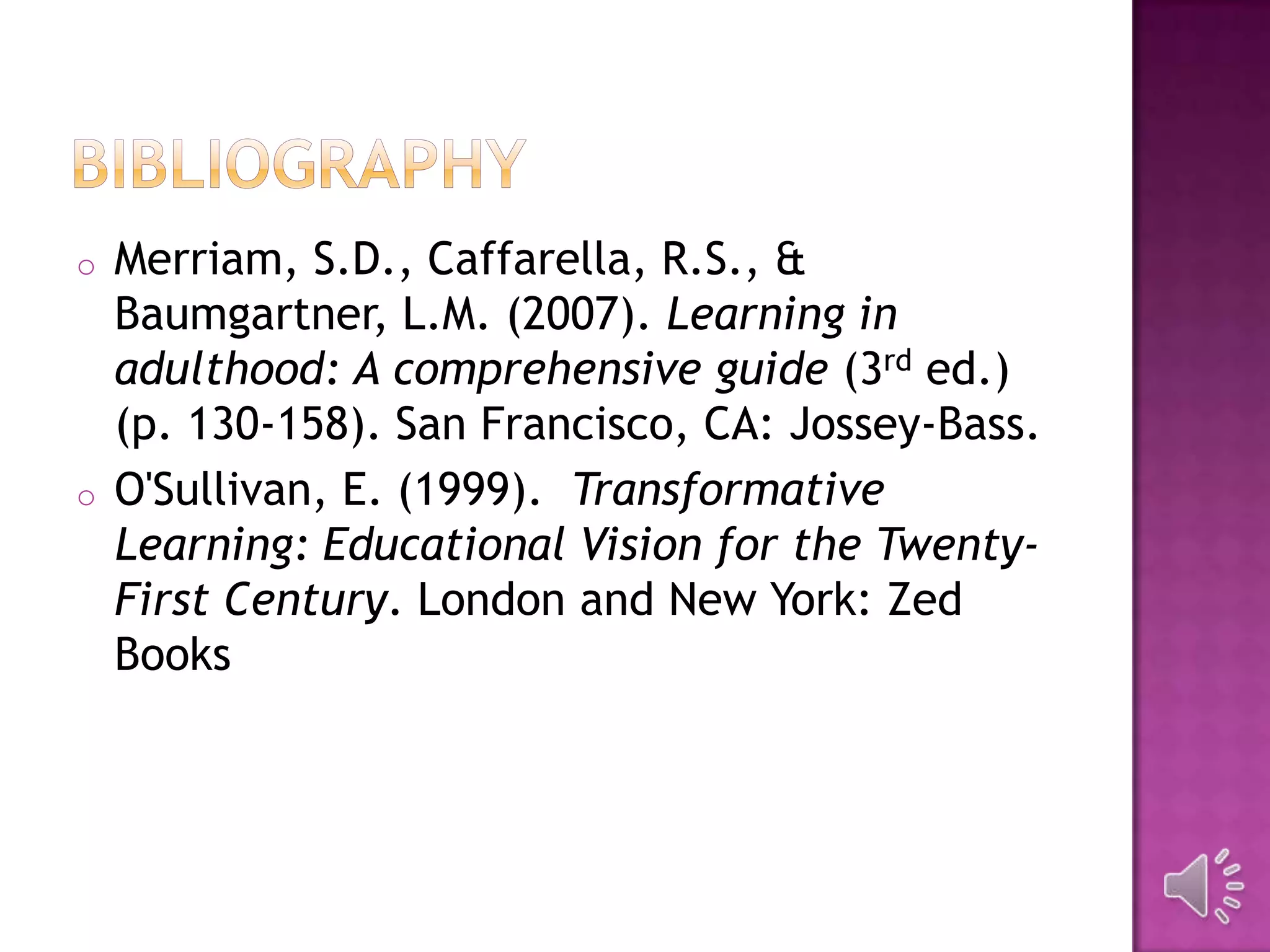 o Merriam, S.D., Caffarella, R.S., &
Baumgartner, L.M. (2007). Learning in
adulthood: A comprehensive guide (3rd ed.)
(p. 130-158). San Francisco, CA: Jossey-Bass.
o O'Sullivan, E. (1999). Transformative
Learning: Educational Vision for the Twenty-
First Century. London and New York: Zed
Books
 
