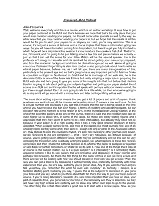 ,Transcript – BJUI Podcast

John Fitzpatrick
Well, welcome everybody and this is a course, which is an author workshop. It says how to get
your paper published in the BJUI and that‟s because we hope that that‟s the only place that you
would ever consider sending your papers, but this will do for other journals as well by the way, so
other ones that you may consider sending your papers to, but we hope that the results of all this
would be for you to send your papers to us. Anyway as I said, you‟re very welcome. This is a
course; it‟s not just a series of lectures and a course implies that there is information going two
ways. So you will have information coming from this podium, but I want to get you fully involved in
what I hope will be a truly interactive session. Let me introduce the speakers first of all. That‟s I‟m,
me, Fitzpatrick and I‟m going to be just talking about a few bits and pieces before we actually --
just so that I can set the scene for you. Kilian Mellon will be the second speaker. He is the
professor of Urology in Leicester and his remit will be about getting your manuscript prepared,
also from the academic background and from the clinical background as well. We‟re all going to
crisscross. Professor Roger Kirby is also from London is also going to talk about how to write an
ethical paper because, believe me, as I will tell you, there are many transgressions of this,
particularly in the present age and so that‟s going to be a very important part of it. Marcus Drake
is consultant urologist in Southmead in Bristol and he is in-charge of our web site, he is the
Associate Editor or one of the Associate Editors, but really adopting a major role in preparing the
BJUI web site and he‟s going to give you some of his insights into that, but before that Hashim
Hashim is going to talk about getting your subjects together and getting your paper started. He of
course is an SpR and so it‟s important that he will speak with perhaps with your views in mind. So
just if we can get started. Each of us is going to talk for a little while, but then what we‟re going to
do is stop and I will go around with a microphone and later on Roger Kirby will as well.

The issue about editing a journal means that you get a lot of papers and a lot of papers, thank
goodness are sent in to us. At the moment we‟re getting about 10 papers a day sent to us. So this
is a huge number and obviously if you get that, it means that the bar is being raised all the time
and so you have to raise that bar even higher, in terms of rejecting and accepting papers. So our
rejection rate at the moment is in the region of 80%. In the Investigational Urology section, at the
end of the scientific papers at the end of the journal, there it is said that the rejection rate can be
even higher up to about 95% in some of the cases. So these are pretty testing figures and I
appreciate that they may seem to some to be a little intimidating, but actually they need not be
because if your paper is of a high quality, then it has a very good chance obviously of being
accepted. When a paper comes to me, and most of the papers like most journals now, are of an
oncology bent, so they come and I then send it, I assign it to one or other of the Associate Editors
or I may choose to pick the reviewers myself. We pick two reviewers; other journals pick seven.
Seven reviewers to me are completely…. Well, I won‟t say ridiculous, but difficult because, of
course, you‟re getting seven different views, which may be contradictory and so this can be very
confusing for the person who is actually writing the paper. So, what happens is these two reviews
come back and then I make the editorial decision as to whether the paper is accepted or rejected
or sent back for further corrections or whatever we do with it. Now one of the things that I look at
of course is the subject matter. So is it a good subject? Is it interesting? Is it something that‟s
appeared before? I like to see papers that are innovative and absolutely of major interest and
perhaps field breaking. So that‟s the first thing. So the paper comes in and we have a look at it
there and we will be dealing with how you should present it. How can you get a topic? Well, the
way you can get a topic is by discussing it with somebody else, preferably somebody with more
experience than you. So let‟s say, suddenly you‟ve got an idea. Any of you went to Paul Lange‟s
talk yesterday, you remember the word he used was „curiosity‟; so curiosity, I believe, is a
fantastic starting point. Suddenly you say, “I guess, this is the subject I‟m interested in, you go to
your boss and you say, what do you think about that? So that‟s the way to get your topic. Now of
course, if you‟re doing laboratory research, it‟s even more important that you have an idea, your
part of research drive, you go to talk to your boss in the laboratory and they‟re scientists, so they
will have very high criteria and certainly will not allow any rather poor topic to go to the journal.
The other thing too is that often what‟s a good idea is to start with a review paper. Now, as you
 