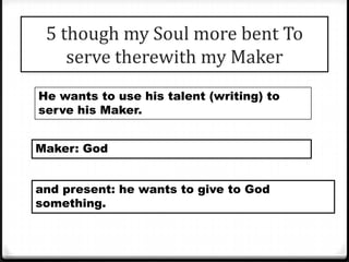 5 though my Soul more bent To
serve therewith my Maker
He wants to use his talent (writing) to
serve his Maker.
Maker: God
and present: he wants to give to God
something.
 