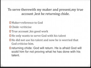 To serve therewith my maker and present,my true
account ,lest he returning chide.
0 Maker=reference to God
0 Chide =criticise
0 True account ,his good work
0 He only wants to serve God with his talent
0 He did not use his talent and now he is worried that
God criticise him.
0 returning chide: God will return. He is afraid God will
scold him for not proving what he has done with his
talent.
 