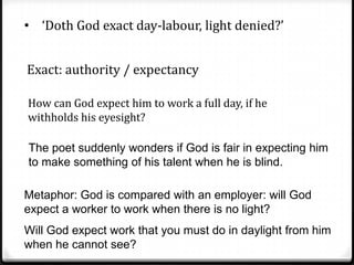 • ‘Doth God exact day-labour, light denied?’
Exact: authority / expectancy
How can God expect him to work a full day, if he
withholds his eyesight?
The poet suddenly wonders if God is fair in expecting him
to make something of his talent when he is blind.
Metaphor: God is compared with an employer: will God
expect a worker to work when there is no light?
Will God expect work that you must do in daylight from him
when he cannot see?
 