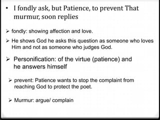 • I fondly ask, but Patience, to prevent That
murmur, soon replies
 fondly: showing affection and love.
 He shows God he asks this question as someone who loves
Him and not as someone who judges God.
 Personification: of the virtue (patience) and
he answers himself
 prevent: Patience wants to stop the complaint from
reaching God to protect the poet.
 Murmur: argue/ complain
 