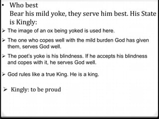 • Who best
Bear his mild yoke, they serve him best. His State
is Kingly:
 The image of an ox being yoked is used here.
 The one who copes well with the mild burden God has given
them, serves God well.
 The poet’s yoke is his blindness. If he accepts his blindness
and copes with it, he serves God well.
 God rules like a true King. He is a king.
 Kingly: to be proud
 