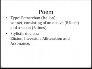 Poem
• Type: Petrarchan (Italian)
sonnet, consisting of an octave (8 lines)
and a sestet (6 lines).
• Stylistic devices:
Elision, Inversion, Alliteration and
Assonance.
 