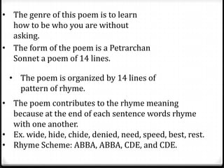 • The genre of this poem is to learn
how to be who you are without
asking.
• The form of the poem is a Petrarchan
Sonnet a poem of 14 lines.
• The poem is organized by 14 lines of
pattern of rhyme.
• The poem contributes to the rhyme meaning
because at the end of each sentence words rhyme
with one another.
• Ex. wide, hide, chide, denied, need, speed, best, rest.
• Rhyme Scheme: ABBA, ABBA, CDE, and CDE.
 