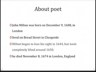About poet
0 John Milton was born on December 9, 1608, in
London
0 lived on Bread Street in Cheapside
0 Milton began to lose his sight in 1644, but went
completely blind around 1650.
0 he died November 8, 1674 in London, England
 