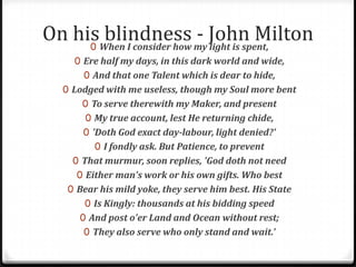 On his blindness - John Milton0 When I consider how my light is spent,
0 Ere half my days, in this dark world and wide,
0 And that one Talent which is dear to hide,
0 Lodged with me useless, though my Soul more bent
0 To serve therewith my Maker, and present
0 My true account, lest He returning chide,
0 'Doth God exact day-labour, light denied?'
0 I fondly ask. But Patience, to prevent
0 That murmur, soon replies, 'God doth not need
0 Either man's work or his own gifts. Who best
0 Bear his mild yoke, they serve him best. His State
0 Is Kingly: thousands at his bidding speed
0 And post o'er Land and Ocean without rest;
0 They also serve who only stand and wait.'
 