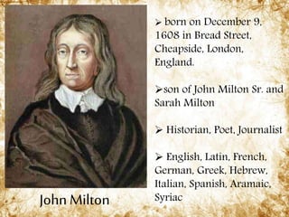 John Milton
 born on December 9,
1608 in Bread Street,
Cheapside, London,
England.
son of John Milton Sr. and
Sarah Milton
 Historian, Poet, Journalist
 English, Latin, French,
German, Greek, Hebrew,
Italian, Spanish, Aramaic,
Syriac
 