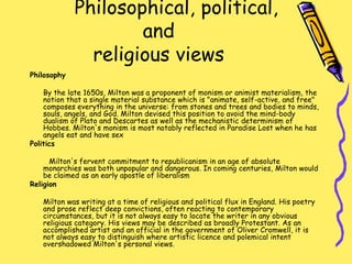 Philosophical, political,
and
religious views
Philosophy
By the late 1650s, Milton was a proponent of monism or animist materialism, the
notion that a single material substance which is "animate, self-active, and free"
composes everything in the universe: from stones and trees and bodies to minds,
souls, angels, and God. Milton devised this position to avoid the mind-body
dualism of Plato and Descartes as well as the mechanistic determinism of
Hobbes. Milton's monism is most notably reflected in Paradise Lost when he has
angels eat and have sex
Politics
Milton's fervent commitment to republicanism in an age of absolute
monarchies was both unpopular and dangerous. In coming centuries, Milton would
be claimed as an early apostle of liberalism
Religion
Milton was writing at a time of religious and political flux in England. His poetry
and prose reflect deep convictions, often reacting to contemporary
circumstances, but it is not always easy to locate the writer in any obvious
religious category. His views may be described as broadly Protestant. As an
accomplished artist and an official in the government of Oliver Cromwell, it is
not always easy to distinguish where artistic licence and polemical intent
overshadowed Milton's personal views.
 