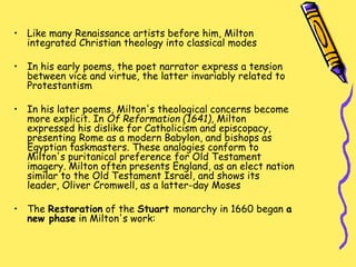 • Like many Renaissance artists before him, Milton
integrated Christian theology into classical modes
• In his early poems, the poet narrator express a tension
between vice and virtue, the latter invariably related to
Protestantism
• In his later poems, Milton's theological concerns become
more explicit. In Of Reformation (1641), Milton
expressed his dislike for Catholicism and episcopacy,
presenting Rome as a modern Babylon, and bishops as
Egyptian taskmasters. These analogies conform to
Milton's puritanical preference for Old Testament
imagery. Milton often presents England, as an elect nation
similar to the Old Testament Israel, and shows its
leader, Oliver Cromwell, as a latter-day Moses
• The Restoration of the Stuart monarchy in 1660 began a
new phase in Milton's work:
 