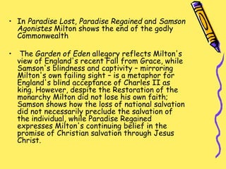 • In Paradise Lost, Paradise Regained and Samson
Agonistes Milton shows the end of the godly
Commonwealth
• The Garden of Eden allegory reflects Milton's
view of England's recent Fall from Grace, while
Samson's blindness and captivity – mirroring
Milton's own failing sight – is a metaphor for
England's blind acceptance of Charles II as
king. However, despite the Restoration of the
monarchy Milton did not lose his own faith;
Samson shows how the loss of national salvation
did not necessarily preclude the salvation of
the individual, while Paradise Regained
expresses Milton's continuing belief in the
promise of Christian salvation through Jesus
Christ.
 