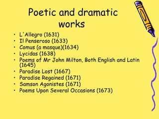 Poetic and dramatic
works
• L'Allegro (1631)
• Il Penseroso (1633)
• Comus (a masque)(1634)
• Lycidas (1638)
• Poems of Mr John Milton, Both English and Latin
(1645)
• Paradise Lost (1667)
• Paradise Regained (1671)
• Samson Agonistes (1671)
• Poems Upon Several Occasions (1673)
 