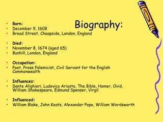 Biography:
• Born:
• December 9, 1608
• Bread Street, Cheapside, London, England
• Died:
• November 8, 1674 (aged 65)
• Bunhill, London, England
• Occupation:
• Poet, Prose Polemicist, Civil Servant for the English
Commonwealth
• Influences:
• Dante Alighieri, Ludovico Ariosto, The Bible, Homer, Ovid,
William Shakespeare, Edmund Spenser, Virgil
• Influenced:
• William Blake, John Keats, Alexander Pope, William Wordsworth
 