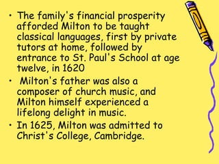 • The family's financial prosperity
afforded Milton to be taught
classical languages, first by private
tutors at home, followed by
entrance to St. Paul's School at age
twelve, in 1620
• Milton's father was also a
composer of church music, and
Milton himself experienced a
lifelong delight in music.
• In 1625, Milton was admitted to
Christ's College, Cambridge.
 
