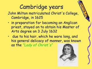 Cambridge years
John Milton matriculated Christ's College,
Cambridge, in 1625
• in preparation for becoming an Anglican
priest, stayed on to obtain his Master of
Arts degree on 3 July 1632
• due to his hair, which he wore long, and
his general delicacy of manner, was known
as the "Lady of Christ's“
 